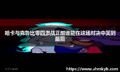 哈卡与克鲁比零四激战正酣谁能在这场对决中笑到最后