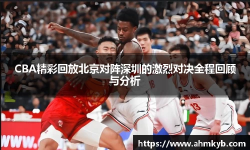 CBA精彩回放北京对阵深圳的激烈对决全程回顾与分析